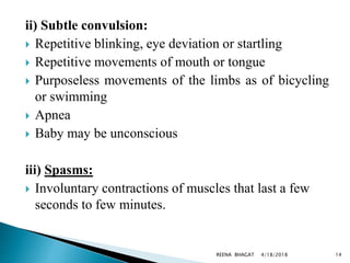 ii) Subtle convulsion:
 Repetitive blinking, eye deviation or startling
 Repetitive movements of mouth or tongue
 Purposeless movements of the limbs as of bicycling
or swimming
 Apnea
 Baby may be unconscious
iii) Spasms:
 Involuntary contractions of muscles that last a few
seconds to few minutes.
4/18/2018 14REENA BHAGAT
 