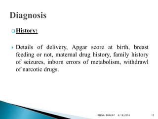  History:
 Details of delivery, Apgar score at birth, breast
feeding or not, maternal drug history, family history
of seizures, inborn errors of metabolism, withdrawl
of narcotic drugs.
4/18/2018 15REENA BHAGAT
 
