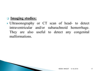  Imaging studies:
 Ultrasonography or CT scan of head- to detect
intraventricular and/or subarachnoid hemorrhage.
They are also useful to detect any congenital
malformations.
4/18/2018 17REENA BHAGAT
 
