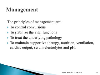 The principles of management are:
 To control convulsions
 To stabilize the vital functions
 To treat the underlying pathology
 To maintain supportive therapy, nutrition, ventilation,
cardiac output, serum electrolytes and pH.
4/18/2018 18REENA BHAGAT
 