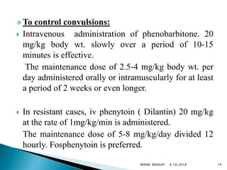  To control convulsions:
 Intravenous administration of phenobarbitone. 20
mg/kg body wt. slowly over a period of 10-15
minutes is effective.
The maintenance dose of 2.5-4 mg/kg body wt. per
day administered orally or intramuscularly for at least
a period of 2 weeks or even longer.
 In resistant cases, iv phenytoin ( Dilantin) 20 mg/kg
at the rate of 1mg/kg/min is administered.
The maintenance dose of 5-8 mg/kg/day divided 12
hourly. Fosphenytoin is preferred.
4/18/2018 19REENA BHAGAT
 
