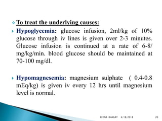  To treat the underlying causes:
 Hypoglycemia: glucose infusion, 2ml/kg of 10%
glucose through iv lines is given over 2-3 minutes.
Glucose infusion is continued at a rate of 6-8/
mg/kg/min. blood glucose should be maintained at
70-100 mg/dl.
 Hypomagnesemia: magnesium sulphate ( 0.4-0.8
mEq/kg) is given iv every 12 hrs until magnesium
level is normal.
4/18/2018 20REENA BHAGAT
 