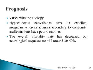  Varies with the etiology.
 Hypocalcemia convulsions have an excellent
prognosis whereas seizures secondary to congenital
malformations have poor outcomes.
 The overall mortality rate has decreased but
neurological sequelae are still around 30-40%.
4/18/2018 24REENA BHAGAT
 