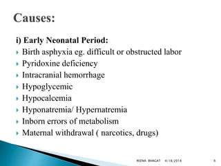 i) Early Neonatal Period:
 Birth asphyxia eg. difficult or obstructed labor
 Pyridoxine deficiency
 Intracranial hemorrhage
 Hypoglycemic
 Hypocalcemia
 Hyponatremia/ Hypernatremia
 Inborn errors of metabolism
 Maternal withdrawal ( narcotics, drugs)
4/18/2018 6REENA BHAGAT
 