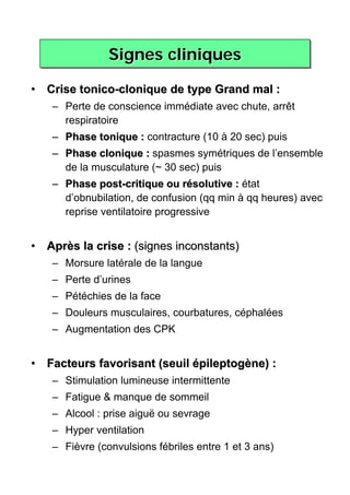 Signes cliniques

• Crise tonico-clonique de type Grand mal :
   – Perte de conscience immédiate avec chute, arrêt
     respiratoire
   – Phase tonique : contracture (10 à 20 sec) puis
   – Phase clonique : spasmes symétriques de l’ensemble
     de la musculature (~ 30 sec) puis
   – Phase post-critique ou résolutive : état
     d’obnubilation, de confusion (qq min à qq heures) avec
     reprise ventilatoire progressive


• Après la crise : (signes inconstants)
   – Morsure latérale de la langue
   – Perte d’urines
   – Pétéchies de la face
   – Douleurs musculaires, courbatures, céphalées
   – Augmentation des CPK


• Facteurs favorisant (seuil épileptogène) :
   – Stimulation lumineuse intermittente
   – Fatigue & manque de sommeil
   – Alcool : prise aiguë ou sevrage
   – Hyper ventilation
   – Fièvre (convulsions fébriles entre 1 et 3 ans)
 