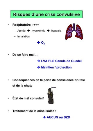 Risques d’une crise convulsive
           d’une

• Respiratoire : +++
   – Apnée        hypoxémie     hypoxie

   – Inhalation

                        O2


• De se faire mal …

                        LVA PLS Canule de Guedel

                        Maintien / protection



• Conséquences de la perte de conscience brutale
  et de la chute



• État de mal convulsif



• Traitement de la crise isolée :

                              AUCUN ou BZD
 