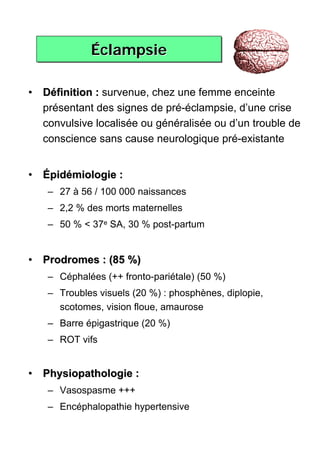 Éclampsie
            Éclampsie

• Définition : survenue, chez une femme enceinte
  présentant des signes de pré-éclampsie, d’une crise
  convulsive localisée ou généralisée ou d’un trouble de
  conscience sans cause neurologique pré-existante


• Épidémiologie :
   – 27 à 56 / 100 000 naissances
   – 2,2 % des morts maternelles
   – 50 % < 37e SA, 30 % post-partum


• Prodromes : (85 %)
   – Céphalées (++ fronto-pariétale) (50 %)
   – Troubles visuels (20 %) : phosphènes, diplopie,
     scotomes, vision floue, amaurose
   – Barre épigastrique (20 %)
   – ROT vifs


• Physiopathologie :
   – Vasospasme +++
   – Encéphalopathie hypertensive
 