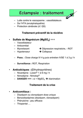 Éclampsie : traitement
           Éclampsie
     – Lutte contre le vasospasme : vasodilatateurs
     – De l’HTA (encéphalopathie)
     – Protection cérébrale (cf. QS)

             Traitement préventif de la récidive

•   Sulfate de Magnésium (MgSO4) +++
     –   Vasodilatateur
     –   Anticomitial
     –   Myorelaxant            Dépression respiratoire, - ROT
     –   Hypotenseur            Collapsus

     – Poso. : Dose charge IV 4 g puis entretien IVSE 1 à 3 g / h

     – Surveillance : ROT, Respiration

•   Anticalciques : (Dihydropyridines)
                    (
     – Nicardipine : Loxen® 1 à 6 mg / h
     – Nimodipine : Nimotop®
     – DANGER +++ : si + MgSO4         réanimation

                     Traitement de la crise

•   Anticomitiaux :
     –   Diazépam ou clonazépam dose unique
     –   Benzodiazépines (diazépam, clonazépam)
     –   Phénytoïne : peu efficace
     –   Thiopental …
 