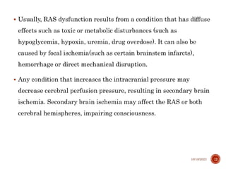  Usually, RAS dysfunction results from a condition that has diffuse
effects such as toxic or metabolic disturbances (such as
hypoglycemia, hypoxia, uremia, drug overdose). It can also be
caused by focal ischemia(such as certain brainstem infarcts),
hemorrhage or direct mechanical disruption.
 Any condition that increases the intracranial pressure may
decrease cerebral perfusion pressure, resulting in secondary brain
ischemia. Secondary brain ischemia may affect the RAS or both
cerebral hemispheres, impairing consciousness.
10/18/2023 12
 