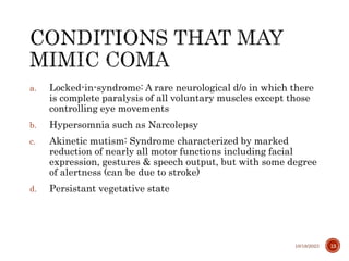 a. Locked-in-syndrome: A rare neurological d/o in which there
is complete paralysis of all voluntary muscles except those
controlling eye movements
b. Hypersomnia such as Narcolepsy
c. Akinetic mutism: Syndrome characterized by marked
reduction of nearly all motor functions including facial
expression, gestures & speech output, but with some degree
of alertness (can be due to stroke)
d. Persistant vegetative state
10/18/2023 13
 