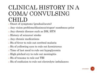 o Onset of symptoms (gradual/acute)
o Any vision problems/dizziness/stupor/ numbness prior
o Any chronic disease such as DM, HTN
o History of seizures/ stroke
o Any chronic medications
o Hx of fever to rule out cerebral malaria
o Hx of yellowing eyes to rule out kernicterus
o Time of last meal to rule out hypoglycemia
o High pitched cry to rule out meningitis
o Hx of trauma to rule out TBI
o Hx of confusion to rule out electrolyte imbalances
10/18/2023 19
 