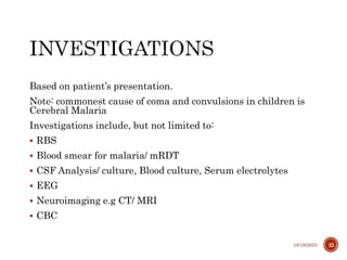 Based on patient’s presentation.
Note: commonest cause of coma and convulsions in children is
Cerebral Malaria
Investigations include, but not limited to:
 RBS
 Blood smear for malaria/ mRDT
 CSF Analysis/ culture, Blood culture, Serum electrolytes
 EEG
 Neuroimaging e.g CT/ MRI
 CBC
10/18/2023 22
 