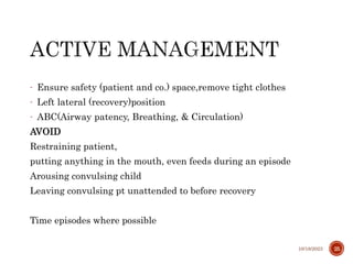 - Ensure safety (patient and co.) space,remove tight clothes
- Left lateral (recovery)position
- ABC(Airway patency, Breathing, & Circulation)
AVOID
Restraining patient,
putting anything in the mouth, even feeds during an episode
Arousing convulsing child
Leaving convulsing pt unattended to before recovery
Time episodes where possible
10/18/2023 25
 