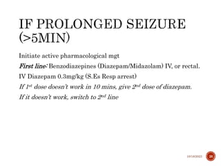 Initiate active pharmacological mgt
First line: Benzodiazepines (Diazepam/Midazolam) IV, or rectal.
IV Diazepam 0.3mg/kg (S.Es Resp arrest)
If 1st dose doesn’t work in 10 mins, give 2nd dose of diazepam.
If it doesn’t work, switch to 2nd line
10/18/2023 26
 