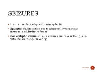  It can either be epileptic OR non-epileptic
 Epileptic: manifestation due to abnormal synchronous
neuronal activity in the brain
 Non-epileptic seizure: mimics seizures but have nothing to do
with the brain, e.g. Shivering
10/18/2023 4
 