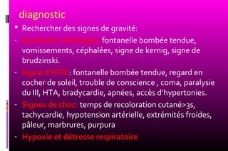 diagnostic
 Rechercher des signes de gravité:
- Syndrome méningée: fontanelle bombée tendue,
  vomissements, céphalées, signe de kernig, signe de
  brudzinski.
- Signe d’HTIC: fontanelle bombée tendue, regard en
  cocher de soleil, trouble de conscience , coma, paralysie
  du III, HTA, bradycardie, apnées, accès d’hypertonies.
- Signes de choc: temps de recoloration cutané>3s,
  tachycardie, hypotension artérielle, extrémités froides,
  pâleur, marbrures, purpura
- Hypoxie et détresse respiratoire
 