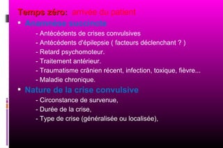 Temps zéro: arrivée du patient
 Anamnèse succincte
    - Antécédents de crises convulsives
    - Antécédents d'épilepsie ( facteurs déclenchant ? )
    - Retard psychomoteur.
    - Traitement antérieur.
    - Traumatisme crânien récent, infection, toxique, fièvre...
    - Maladie chronique.
 Nature de la crise convulsive
    - Circonstance de survenue,
    - Durée de la crise,
    - Type de crise (généralisée ou localisée),
 