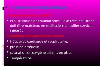 • Traitement symptomatique
Positionnement du patient
 PLS (suspicion de traumatisme, l’axe tête- cou-tronc
  doit être maintenu en rectitude + un collier cervical
  rigide ) .
Surveillance des paramètres vitaux
 fréquence cardiaque et respiratoire,
 pression artérielle
 saturation en oxygène est mis en place
 Température
 