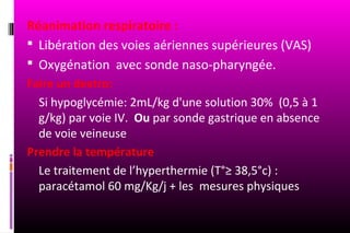 Réanimation respiratoire :
 Libération des voies aériennes supérieures (VAS)
 Oxygénation avec sonde naso-pharyngée.
Faire un dextro:
  Si hypoglycémie: 2mL/kg d'une solution 30% (0,5 à 1
  g/kg) par voie IV. Ou par sonde gastrique en absence
  de voie veineuse
Prendre la température
  Le traitement de l’hyperthermie (T°≥ 38,5°c) :
  paracétamol 60 mg/Kg/j + les mesures physiques
 