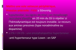 Mettre une voie veineuse périphérique,
Pression artérielle : PAM ≥ 50mmHg .
 hypotension ou signes de choc : un remplissage
  vasculaire 20ml/kg en 20 min du SSI à répéter si
  l’hémodynamique est toujours instable. Le recours
  aux amines pressives (type noradrénaline ou
  dopamine)
 si PA > 04 DS : une encéphalopathie hypertensive
  :anti hypertenseur type Loxen : en SAP
 
