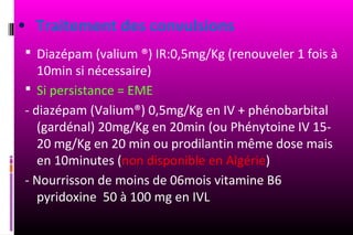 • Traitement des convulsions
  Diazépam (valium ®) IR:0,5mg/Kg (renouveler 1 fois à
    10min si nécessaire)
  Si persistance = EME
 - diazépam (Valium®) 0,5mg/Kg en IV + phénobarbital
    (gardénal) 20mg/Kg en 20min (ou Phénytoine IV 15-
    20 mg/Kg en 20 min ou prodilantin même dose mais
    en 10minutes (non disponible en Algérie)
 - Nourrisson de moins de 06mois vitamine B6
    pyridoxine 50 à 100 mg en IVL
 