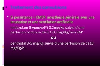 • Traitement des convulsions
  Si persistance = EMER anesthésie générale avec une
  intubation et une ventilation artificielle
  midazolam (hypnovel®) 0,2mg/Kg suivie d’une
  perfusion continue de 0,1-0,3mg/Kg/min SAP
                            OU
  penthotal 3-5 mg/Kg suivie d’une perfusion de 1à10
  mg/Kg/h.
 