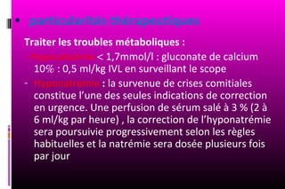 • particularités thérapeutiques
 Traiter les troubles métaboliques :
 - Hypocalcémie < 1,7mmol/l : gluconate de calcium
    10% : 0,5 ml/kg IVL en surveillant le scope
 - Hyponatrémie : la survenue de crises comitiales
    constitue l’une des seules indications de correction
    en urgence. Une perfusion de sérum salé à 3 % (2 à
    6 ml/kg par heure) , la correction de l’hyponatrémie
    sera poursuivie progressivement selon les règles
    habituelles et la natrémie sera dosée plusieurs fois
    par jour
 
