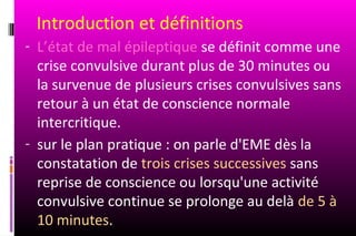 Introduction et définitions
- L’état de mal épileptique se définit comme une
  crise convulsive durant plus de 30 minutes ou
  la survenue de plusieurs crises convulsives sans
  retour à un état de conscience normale
  intercritique.
- sur le plan pratique : on parle d'EME dès la
  constatation de trois crises successives sans
  reprise de conscience ou lorsqu'une activité
  convulsive continue se prolonge au delà de 5 à
  10 minutes.
 