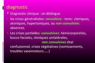 diagnostic
 Diagnostic clinique : on distingue
- les crises généralisées: convulsive : tonic- cloniques,
  atoniques, hypertoniques, ou non convulsive:
  absences.
- Les crises partielles: convulsives: hémicorporelles,
  bucco-faciales, cloniques unilatérales,
                         non convulsives état
  confusionnel, crises végétatives (vomissements,
  troubles vasomoteurs……)
 