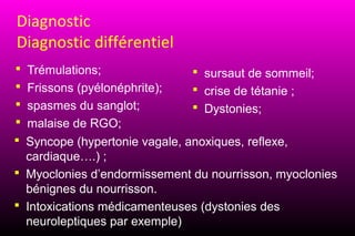 Diagnostic
Diagnostic différentiel
 Trémulations;                 sursaut de sommeil;
 Frissons (pyélonéphrite);     crise de tétanie ;
 spasmes du sanglot;           Dystonies;
 malaise de RGO;
 Syncope (hypertonie vagale, anoxiques, reflexe,
  cardiaque….) ;
 Myoclonies d’endormissement du nourrisson, myoclonies
  bénignes du nourrisson.
 Intoxications médicamenteuses (dystonies des
  neuroleptiques par exemple)
 
