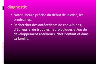 diagnostic
  Noter l’heure précise du début de la crise, les
   prodromes.
  Rechercher des antécédents de convulsions,
   d’épilepsie, de troubles neurologiques et/ou du
   développement antérieurs, chez l’enfant et dans
   sa famille.
 