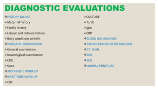 DIAGNOSTIC EVALUATIONS
HISTORY TAKING
Maternal history
Family history
Labour and delivery history
Baby conditions at birth
NEONATAL EXAMINATION
General examination
Neurological examination
CBG
Spo2
METABOLIC WORK UP
INFECTIONS WORK UP
CBC
CULTURE
Torch
Igm
CRP
BLOOD GAS ANALYISIS
INBORN ERRORS OF METABOLISM
CT- SCAN
MRI
EEG
LUMBAR PUNCTURE
 