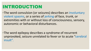 INTRODUCTION
◦The word convulsion (or seizures) describes an involuntary
violent spasms, or a series of jerking of face, trunk, or
extremities with or without loss of consciousness, sensory,
autonomic or behavioral disturbances.
◦The word epilepsy describes a syndrome of recurrent
unprovoked, seizure unrelated to fever or to acute “cerebral
insult”.
 