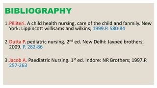 BIBLIOGRAPHY
1.Pilliteri. A child health nursing, care of the child and fanmily. New
York: Lippincott willisams and wilkins; 1999.P. 580-84
2.Dutta P. pediatric nursing. 2nd ed. New Delhi: Jaypee brothers,
2009. P. 282-86
3.Jacob A. Paediatric Nursing. 1st ed. Indore: NR Brothers; 1997.P.
257-263
 