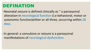 DEFINATION
◦Neonatal seizure is defined clinically as “ a paroxysmal
alteration in neurological function (i.e behavioral, motor or
autonomic function)either or all three, occurring within 28
days.
◦In general: a convulsive or seizure is a paroxysmal
manifestations of neurological dysfunction.
 