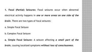 1. Focal (Partial) Seizures: Focal seizures occur when abnormal
electrical activity happens in one or more areas on one side of the
brain. There are two types of focal seizures:
a. Simple Focal Seizure
b. Complex Focal Seizure
a. Simple Focal Seizure: A seizure affecting a small part of the
brain, causing localized symptoms without loss of consciousness.
 