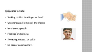Symptoms include:
• Shaking motion in a finger or hand
• Uncontrollable jerking of the mouth
• Incoherent speech
• Feelings of dizziness
• Sweating, nausea, or pallor
• No loss of consciousness
 