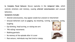 b. Complex Focal Seizure: Occurs typically in the temporal lobe, which
controls emotions and memory, causing altered consciousness and unusual
behaviors.
Symptoms include:
• Altered consciousness, may appear awake but unaware or disoriented
• Unusual behaviors such as gagging, lip smacking, running, screaming, crying,
laughing
• Eye blinking, head turning, or raising one arm
• "Pill-rolling" movements
• Rubbing genitalia
• No memory of the episode after it is over
• Post-seizure, individuals may feel tired or sleepy.
 