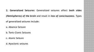 2. Generalized Seizures: Generalized seizures affect both sides
(Hemispheres) of the brain and result in loss of consciousness. Types
of generalized seizures include:
a. Absence Seizure
b. Tonic-Clonic Seizures
c. Atonic Seizure
d. Myoclonic seizures
 