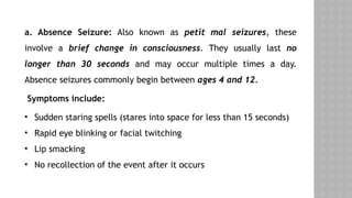 a. Absence Seizure: Also known as petit mal seizures, these
involve a brief change in consciousness. They usually last no
longer than 30 seconds and may occur multiple times a day.
Absence seizures commonly begin between ages 4 and 12.
Symptoms include:
• Sudden staring spells (stares into space for less than 15 seconds)
• Rapid eye blinking or facial twitching
• Lip smacking
• No recollection of the event after it occurs
 