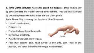 b. Tonic-Clonic Seizures: Also called grand mal seizures, these involve loss
of consciousness and violent muscle contractions. They are characterized
by two main phases: the tonic phase and the clonic phase.
Tonic Phase: This state may last for about 20 to 30 seconds.
• Loss of consciousness.
• Epileptic cry.
• Frothy discharge from the mouth.
• Ineffective breathing.
• Pulse becomes weak and irregular.
• Face may become pale, head turned to one side, eyes fixed in one
position, and hands clenched and tongue may be bitten.
 