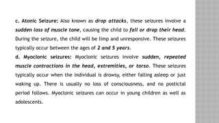 c. Atonic Seizure: Also known as drop attacks, these seizures involve a
sudden loss of muscle tone, causing the child to fall or drop their head.
During the seizure, the child will be limp and unresponsive. These seizures
typically occur between the ages of 2 and 5 years.
d. Myoclonic seizures: Myoclonic seizures involve sudden, repeated
muscle contractions in the head, extremities, or torso. These seizures
typically occur when the individual is drowsy, either falling asleep or just
waking up. There is usually no loss of consciousness, and no postictal
period follows. Myoclonic seizures can occur in young children as well as
adolescents.
 