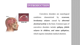 INTRODUCTION
Convulsive disorders are neurological
conditions characterized by recurrent,
involuntary seizures caused by abnormal
electrical activity in the brain. Common types of
convulsive disorders include epilepsy, febrile
seizures in children, and status epilepticus,
which requires immediate medical attention.
 