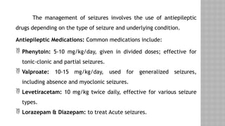 The management of seizures involves the use of antiepileptic
drugs depending on the type of seizure and underlying condition.
Antiepileptic Medications: Common medications include:
 Phenytoin: 5-10 mg/kg/day, given in divided doses; effective for
tonic-clonic and partial seizures.
 Valproate: 10-15 mg/kg/day, used for generalized seizures,
including absence and myoclonic seizures.
 Levetiracetam: 10 mg/kg twice daily, effective for various seizure
types.
 Lorazepam & Diazepam: to treat Acute seizures.
 
