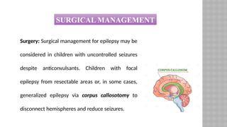 Surgery: Surgical management for epilepsy may be
considered in children with uncontrolled seizures
despite anticonvulsants. Children with focal
epilepsy from resectable areas or, in some cases,
generalized epilepsy via corpus callosotomy to
disconnect hemispheres and reduce seizures.
SURGICAL MANAGEMENT
 