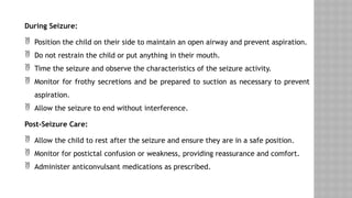 During Seizure:
 Position the child on their side to maintain an open airway and prevent aspiration.
 Do not restrain the child or put anything in their mouth.
 Time the seizure and observe the characteristics of the seizure activity.
 Monitor for frothy secretions and be prepared to suction as necessary to prevent
aspiration.
 Allow the seizure to end without interference.
Post-Seizure Care:
 Allow the child to rest after the seizure and ensure they are in a safe position.
 Monitor for postictal confusion or weakness, providing reassurance and comfort.
 Administer anticonvulsant medications as prescribed.
 