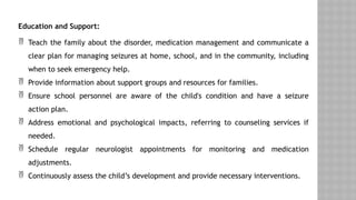 Education and Support:
 Teach the family about the disorder, medication management and communicate a
clear plan for managing seizures at home, school, and in the community, including
when to seek emergency help.
 Provide information about support groups and resources for families.
 Ensure school personnel are aware of the child's condition and have a seizure
action plan.
 Address emotional and psychological impacts, referring to counseling services if
needed.
 Schedule regular neurologist appointments for monitoring and medication
adjustments.
 Continuously assess the child’s development and provide necessary interventions.
 