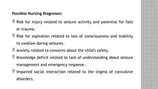 Possible Nursing Diagnoses:
 Risk for injury related to seizure activity and potential for falls
or trauma.
 Risk for aspiration related to loss of consciousness and inability
to swallow during seizures.
 Anxiety related to concerns about the child's safety.
 Knowledge deficit related to lack of understanding about seizure
management and emergency response.
 Impaired social interaction related to the stigma of convulsive
disorders.
 