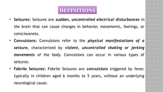 DEFINITIONS
• Seizures: Seizures are sudden, uncontrolled electrical disturbances in
the brain that can cause changes in behavior, movements, feelings, or
consciousness.
• Convulsions: Convulsions refer to the physical manifestations of a
seizure, characterized by violent, uncontrolled shaking or jerking
movements of the body. Convulsions can occur in various types of
seizures.
• Febrile Seizures: Febrile Seizures are convulsions triggered by fever,
typically in children aged 6 months to 5 years, without an underlying
neurological cause.
 