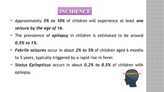 INCIDENCE
• Approximately 5% to 10% of children will experience at least one
seizure by the age of 16.
• The prevalence of epilepsy in children is estimated to be around
0.5% to 1%.
• Febrile seizures occur in about 2% to 5% of children aged 6 months
to 5 years, typically triggered by a rapid rise in fever.
• Status Epilepticus occurs in about 0.2% to 0.5% of children with
epilepsy.
 